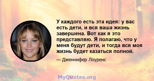 У каждого есть эта идея: у вас есть дети, и вся ваша жизнь завершена. Вот как я это представляю. Я полагаю, что у меня будут дети, и тогда вся моя жизнь будет казаться полной.