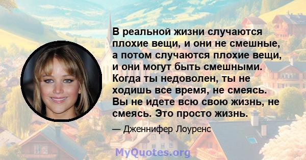 В реальной жизни случаются плохие вещи, и они не смешные, а потом случаются плохие вещи, и они могут быть смешными. Когда ты недоволен, ты не ходишь все время, не смеясь. Вы не идете всю свою жизнь, не смеясь. Это