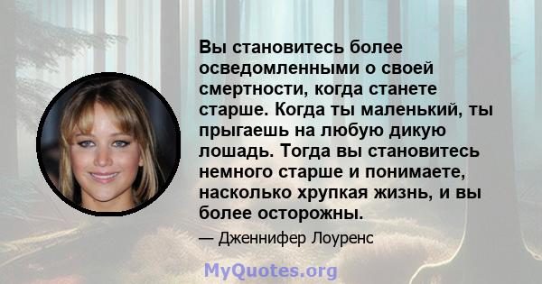 Вы становитесь более осведомленными о своей смертности, когда станете старше. Когда ты маленький, ты прыгаешь на любую дикую лошадь. Тогда вы становитесь немного старше и понимаете, насколько хрупкая жизнь, и вы более