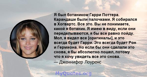 Я был ботаником Гарри Поттера. Карандаши были палочками. Я собирался в Хогвартс. Все это. Вы не понимаете, какой я ботаник. Я имею в виду, если они переделываются, я бы все равно пойду. Мол, я видел все [оригиналы], и