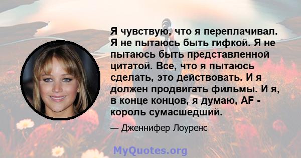 Я чувствую, что я переплачивал. Я не пытаюсь быть гифкой. Я не пытаюсь быть представленной цитатой. Все, что я пытаюсь сделать, это действовать. И я должен продвигать фильмы. И я, в конце концов, я думаю, AF - король