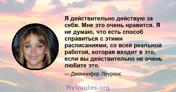 Я действительно действую за себя. Мне это очень нравится. Я не думаю, что есть способ справиться с этими расписаниями, со всей реальной работой, которая входит в это, если вы действительно не очень любите это.