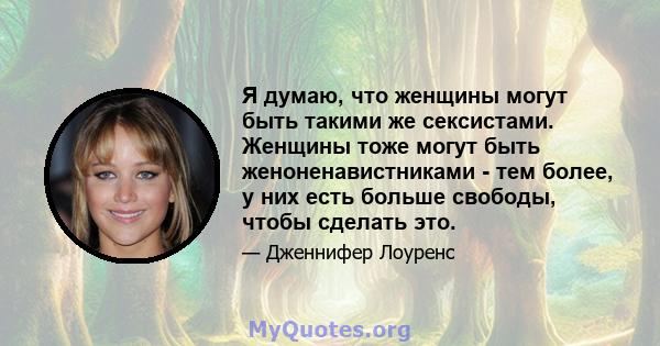 Я думаю, что женщины могут быть такими же сексистами. Женщины тоже могут быть женоненавистниками - тем более, у них есть больше свободы, чтобы сделать это.