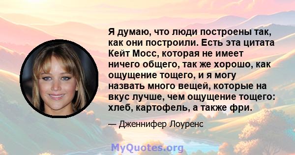 Я думаю, что люди построены так, как они построили. Есть эта цитата Кейт Мосс, которая не имеет ничего общего, так же хорошо, как ощущение тощего, и я могу назвать много вещей, которые на вкус лучше, чем ощущение