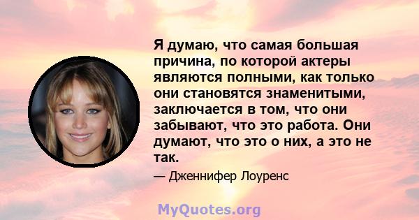 Я думаю, что самая большая причина, по которой актеры являются полными, как только они становятся знаменитыми, заключается в том, что они забывают, что это работа. Они думают, что это о них, а это не так.