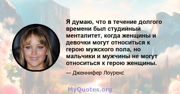 Я думаю, что в течение долгого времени был студийный менталитет, когда женщины и девочки могут относиться к герою мужского пола, но мальчики и мужчины не могут относиться к герою женщины.