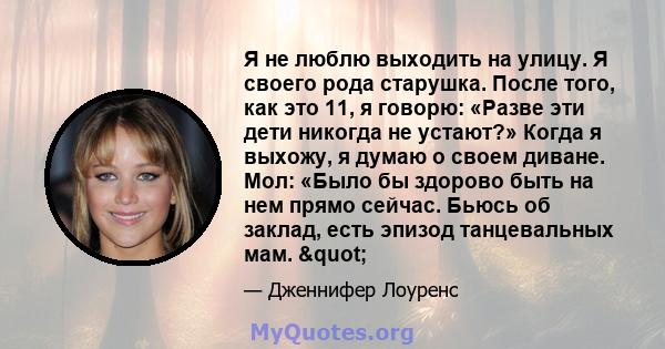 Я не люблю выходить на улицу. Я своего рода старушка. После того, как это 11, я говорю: «Разве эти дети никогда не устают?» Когда я выхожу, я думаю о своем диване. Мол: «Было бы здорово быть на нем прямо сейчас. Бьюсь