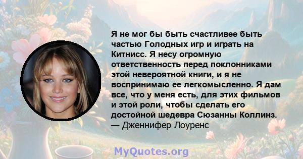 Я не мог бы быть счастливее быть частью Голодных игр и играть на Китнисс. Я несу огромную ответственность перед поклонниками этой невероятной книги, и я не воспринимаю ее легкомысленно. Я дам все, что у меня есть, для