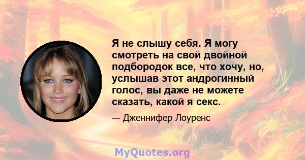 Я не слышу себя. Я могу смотреть на свой двойной подбородок все, что хочу, но, услышав этот андрогинный голос, вы даже не можете сказать, какой я секс.