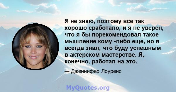 Я не знаю, поэтому все так хорошо сработало, и я не уверен, что я бы порекомендовал такое мышление кому -либо еще, но я всегда знал, что буду успешным в актерском мастерстве. Я, конечно, работал на это.