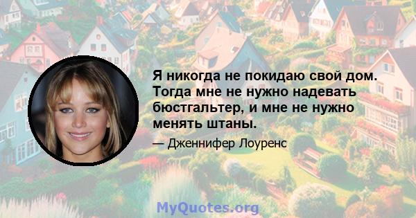 Я никогда не покидаю свой дом. Тогда мне не нужно надевать бюстгальтер, и мне не нужно менять штаны.