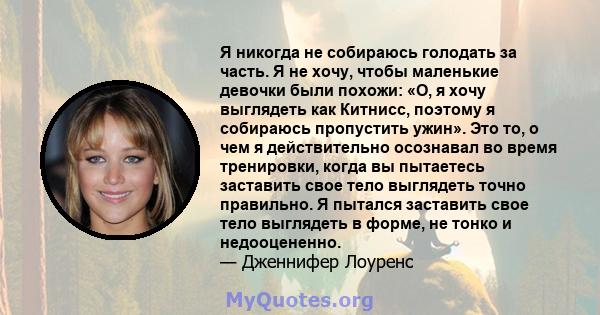 Я никогда не собираюсь голодать за часть. Я не хочу, чтобы маленькие девочки были похожи: «О, я хочу выглядеть как Китнисс, поэтому я собираюсь пропустить ужин». Это то, о чем я действительно осознавал во время