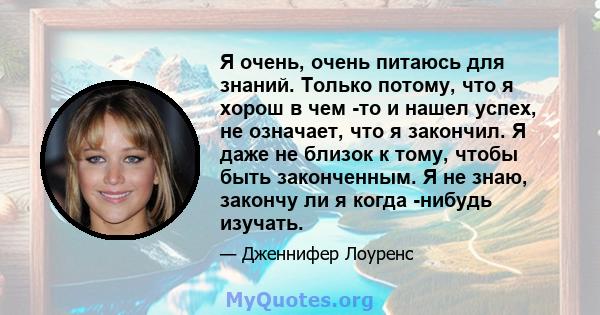 Я очень, очень питаюсь для знаний. Только потому, что я хорош в чем -то и нашел успех, не означает, что я закончил. Я даже не близок к тому, чтобы быть законченным. Я не знаю, закончу ли я когда -нибудь изучать.