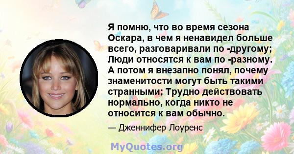 Я помню, что во время сезона Оскара, в чем я ненавидел больше всего, разговаривали по -другому; Люди относятся к вам по -разному. А потом я внезапно понял, почему знаменитости могут быть такими странными; Трудно