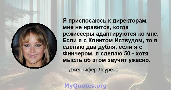 Я приспосаюсь к директорам, мне не нравится, когда режиссеры адаптируются ко мне. Если я с Клинтом Иствудом, то я сделаю два дубля, если я с Финчером, я сделаю 50 - хотя мысль об этом звучит ужасно.