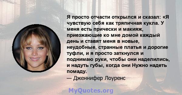 Я просто отчасти открылся и сказал: «Я чувствую себя как тряпичная кукла. У меня есть прически и макияж, приезжающие ко мне домой каждый день и ставят меня в новые, неудобные, странные платья и дорогие туфли, и я просто 