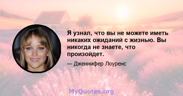 Я узнал, что вы не можете иметь никаких ожиданий с жизнью. Вы никогда не знаете, что произойдет.