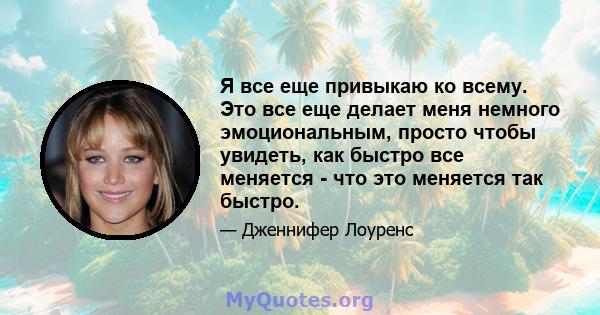 Я все еще привыкаю ко всему. Это все еще делает меня немного эмоциональным, просто чтобы увидеть, как быстро все меняется - что это меняется так быстро.