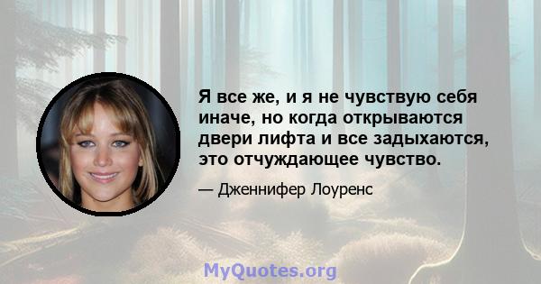 Я все же, и я не чувствую себя иначе, но когда открываются двери лифта и все задыхаются, это отчуждающее чувство.