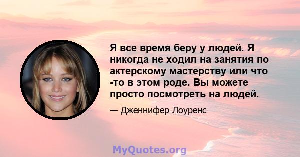 Я все время беру у людей. Я никогда не ходил на занятия по актерскому мастерству или что -то в этом роде. Вы можете просто посмотреть на людей.