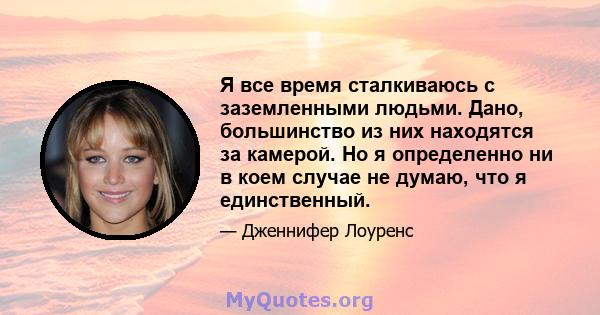 Я все время сталкиваюсь с заземленными людьми. Дано, большинство из них находятся за камерой. Но я определенно ни в коем случае не думаю, что я единственный.