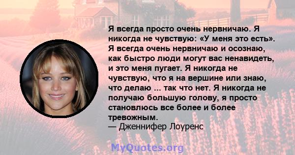 Я всегда просто очень нервничаю. Я никогда не чувствую: «У меня это есть». Я всегда очень нервничаю и осознаю, как быстро люди могут вас ненавидеть, и это меня пугает. Я никогда не чувствую, что я на вершине или знаю,