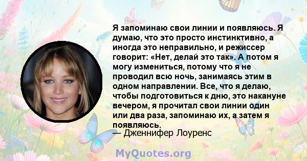 Я запоминаю свои линии и появляюсь. Я думаю, что это просто инстинктивно, а иногда это неправильно, и режиссер говорит: «Нет, делай это так». А потом я могу измениться, потому что я не проводил всю ночь, занимаясь этим