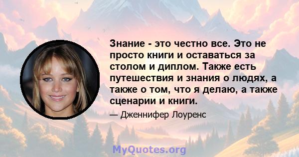 Знание - это честно все. Это не просто книги и оставаться за столом и диплом. Также есть путешествия и знания о людях, а также о том, что я делаю, а также сценарии и книги.