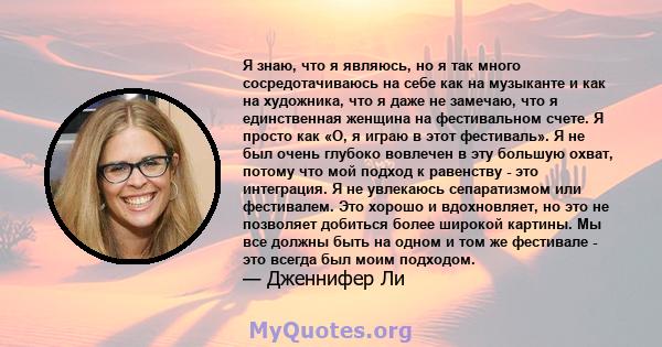 Я знаю, что я являюсь, но я так много сосредотачиваюсь на себе как на музыканте и как на художника, что я даже не замечаю, что я единственная женщина на фестивальном счете. Я просто как «О, я играю в этот фестиваль». Я