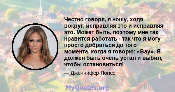 Честно говоря, я ношу, ходя вокруг, исправляя это и исправляя это. Может быть, поэтому мне так нравится работать - так что я могу просто добраться до того момента, когда я говорю: «Вау». Я должен быть очень устал и