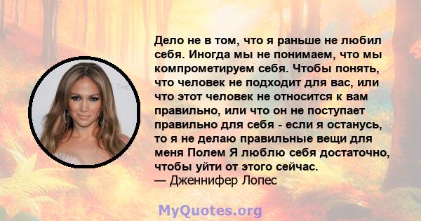 Дело не в том, что я раньше не любил себя. Иногда мы не понимаем, что мы компрометируем себя. Чтобы понять, что человек не подходит для вас, или что этот человек не относится к вам правильно, или что он не поступает