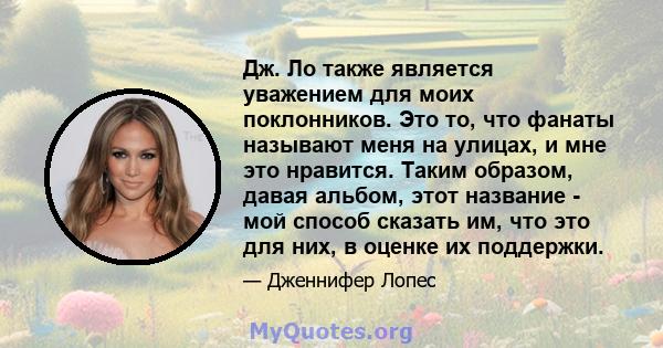 Дж. Ло также является уважением для моих поклонников. Это то, что фанаты называют меня на улицах, и мне это нравится. Таким образом, давая альбом, этот название - мой способ сказать им, что это для них, в оценке их