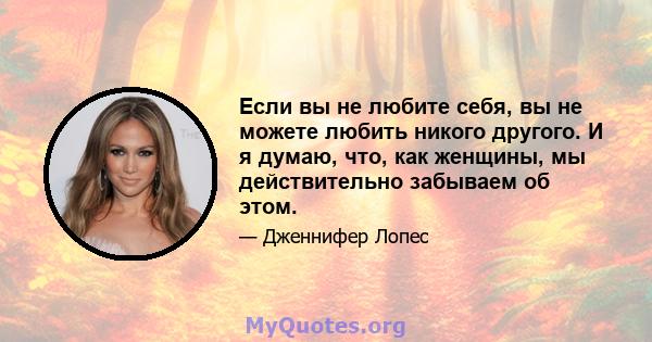 Если вы не любите себя, вы не можете любить никого другого. И я думаю, что, как женщины, мы действительно забываем об этом.