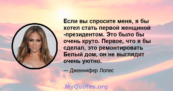 Если вы спросите меня, я бы хотел стать первой женщиной -президентом. Это было бы очень круто. Первое, что я бы сделал, это ремонтировать Белый дом, он не выглядит очень уютно.