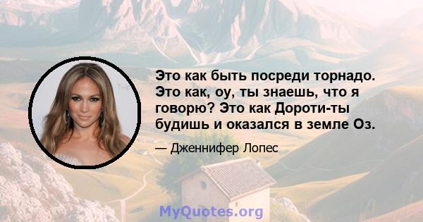 Это как быть посреди торнадо. Это как, оу, ты знаешь, что я говорю? Это как Дороти-ты будишь и оказался в земле Оз.