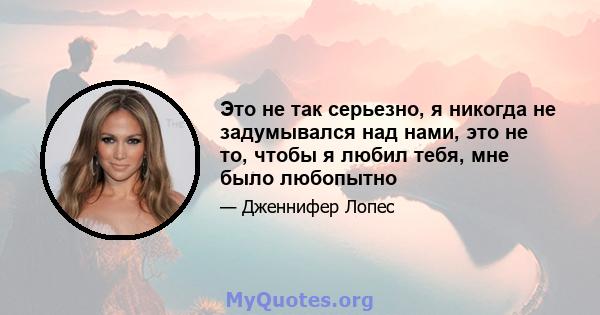 Это не так серьезно, я никогда не задумывался над нами, это не то, чтобы я любил тебя, мне было любопытно