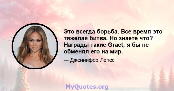 Это всегда борьба. Все время это тяжелая битва. Но знаете что? Награды такие Graet, я бы не обменял его на мир.