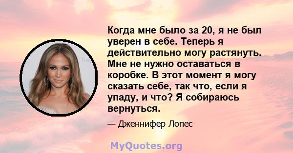 Когда мне было за 20, я не был уверен в себе. Теперь я действительно могу растянуть. Мне не нужно оставаться в коробке. В этот момент я могу сказать себе, так что, если я упаду, и что? Я собираюсь вернуться.