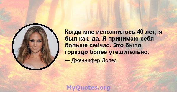 Когда мне исполнилось 40 лет, я был как, да. Я принимаю себя больше сейчас. Это было гораздо более утешительно.