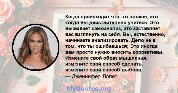 Когда происходит что -то плохое, это когда вы действительно учитесь. Это вызывает самоанализ, это заставляет вас взглянуть на себя. Вы, естественно, начинаете анализировать. Дело не в том, что ты ошибаешься; Это иногда