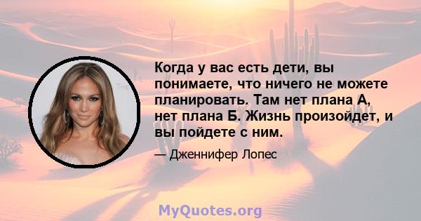 Когда у вас есть дети, вы понимаете, что ничего не можете планировать. Там нет плана А, нет плана Б. Жизнь произойдет, и вы пойдете с ним.