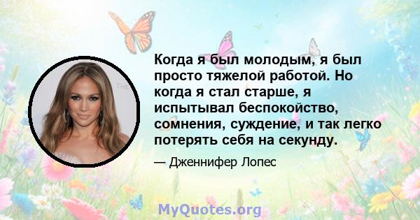 Когда я был молодым, я был просто тяжелой работой. Но когда я стал старше, я испытывал беспокойство, сомнения, суждение, и так легко потерять себя на секунду.