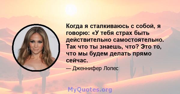 Когда я сталкиваюсь с собой, я говорю: «У тебя страх быть действительно самостоятельно. Так что ты знаешь, что? Это то, что мы будем делать прямо сейчас.