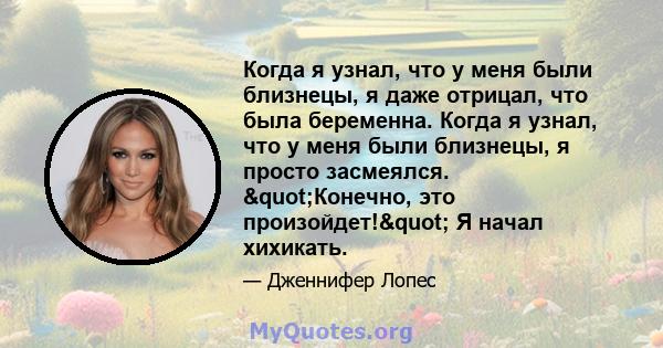 Когда я узнал, что у меня были близнецы, я даже отрицал, что была беременна. Когда я узнал, что у меня были близнецы, я просто засмеялся. "Конечно, это произойдет!" Я начал хихикать.