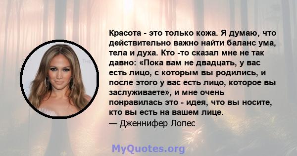 Красота - это только кожа. Я думаю, что действительно важно найти баланс ума, тела и духа. Кто -то сказал мне не так давно: «Пока вам не двадцать, у вас есть лицо, с которым вы родились, и после этого у вас есть лицо,