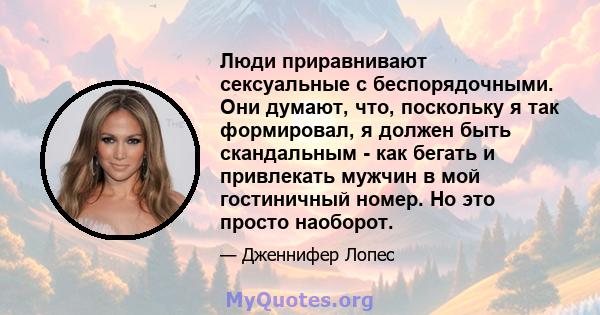 Люди приравнивают сексуальные с беспорядочными. Они думают, что, поскольку я так формировал, я должен быть скандальным - как бегать и привлекать мужчин в мой гостиничный номер. Но это просто наоборот.