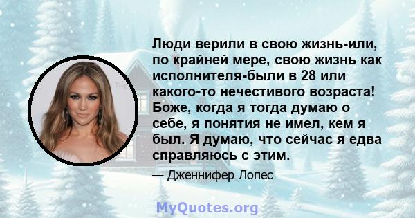 Люди верили в свою жизнь-или, по крайней мере, свою жизнь как исполнителя-были в 28 или какого-то нечестивого возраста! Боже, когда я тогда думаю о себе, я понятия не имел, кем я был. Я думаю, что сейчас я едва