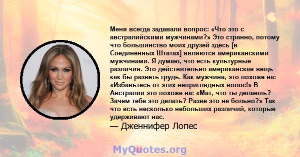 Меня всегда задавали вопрос: «Что это с австралийскими мужчинами?» Это странно, потому что большинство моих друзей здесь [в Соединенных Штатах] являются американскими мужчинами. Я думаю, что есть культурные различия.