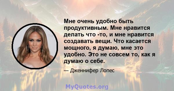 Мне очень удобно быть продуктивным. Мне нравится делать что -то, и мне нравится создавать вещи. Что касается мощного, я думаю, мне это удобно. Это не совсем то, как я думаю о себе.