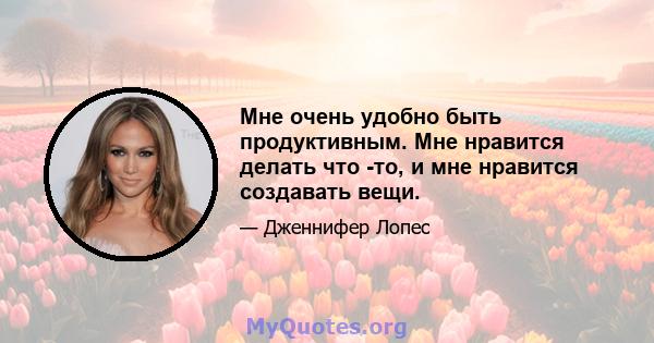 Мне очень удобно быть продуктивным. Мне нравится делать что -то, и мне нравится создавать вещи.